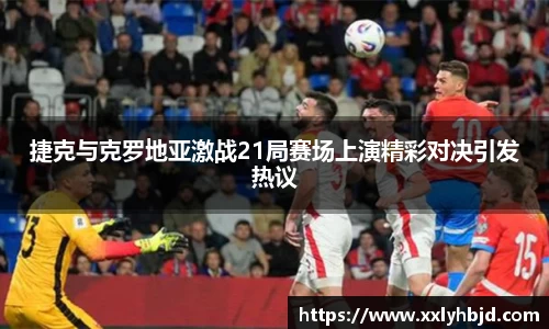 捷克与克罗地亚激战21局赛场上演精彩对决引发热议